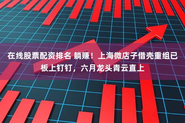 在线股票配资排名 躺赚！上海微店子借壳重组已板上钉钉，六月龙头青云直上