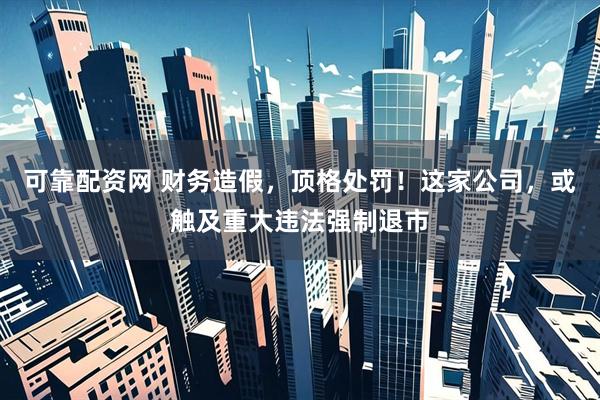 可靠配资网 财务造假，顶格处罚！这家公司，或触及重大违法强制退市