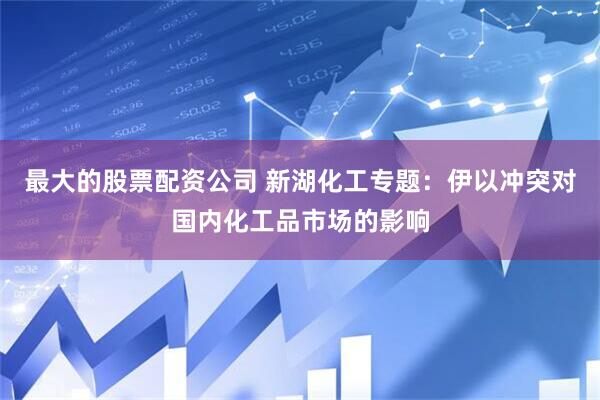 最大的股票配资公司 新湖化工专题：伊以冲突对国内化工品市场的影响