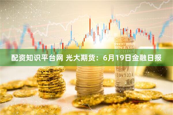 配资知识平台网 光大期货：6月19日金融日报