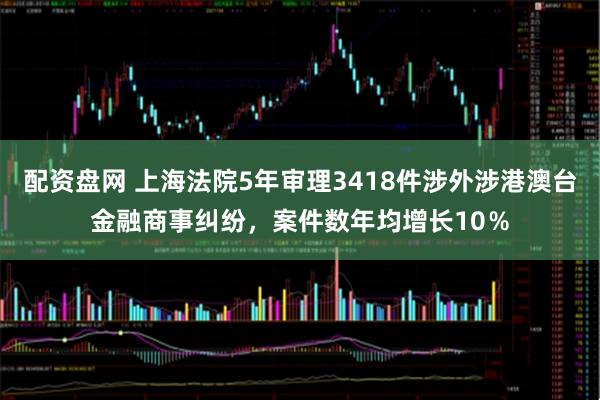 配资盘网 上海法院5年审理3418件涉外涉港澳台金融商事纠纷，案件数年均增长10％