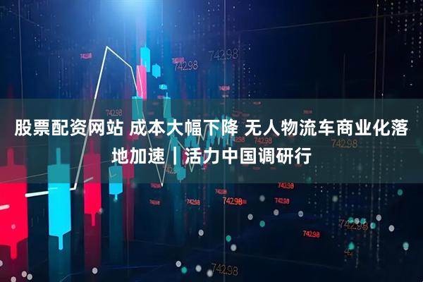 股票配资网站 成本大幅下降 无人物流车商业化落地加速｜活力中国调研行