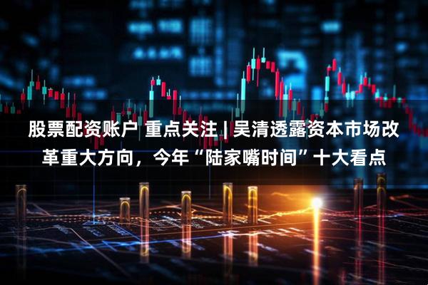 股票配资账户 重点关注 | 吴清透露资本市场改革重大方向，今年“陆家嘴时间”十大看点