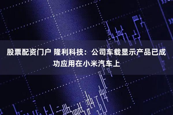 股票配资门户 隆利科技：公司车载显示产品已成功应用在小米汽车上