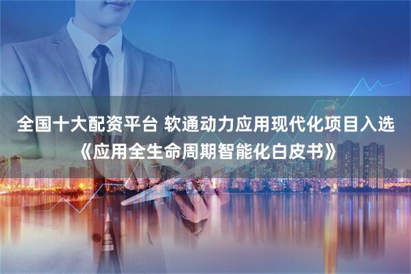 全国十大配资平台 软通动力应用现代化项目入选《应用全生命周期智能化白皮书》