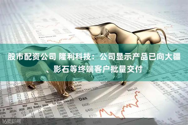 股市配资公司 隆利科技：公司显示产品已向大疆、影石等终端客户批量交付