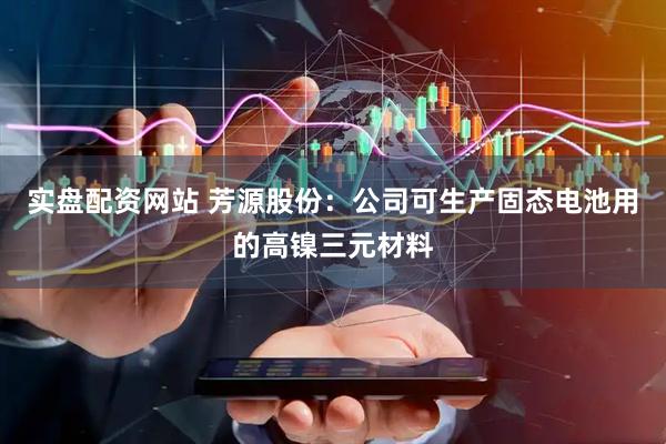 实盘配资网站 芳源股份：公司可生产固态电池用的高镍三元材料