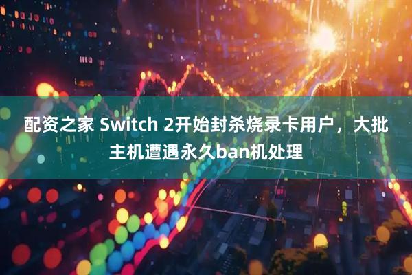 配资之家 Switch 2开始封杀烧录卡用户，大批主机遭遇永久ban机处理