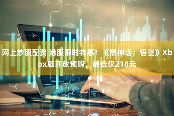 网上炒股配资 港服限时特惠！《黑神话：悟空》Xbox版开放预购，最低仅218元
