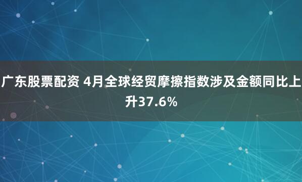 广东股票配资 4月全球经贸摩擦指数涉及金额同比上升37.6%