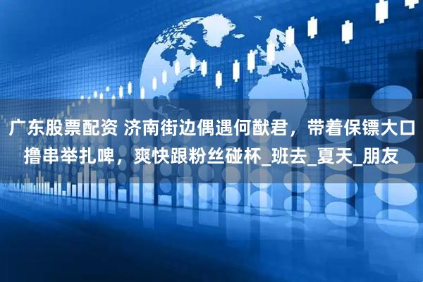 广东股票配资 济南街边偶遇何猷君，带着保镖大口撸串举扎啤，爽快跟粉丝碰杯_班去_夏天_朋友