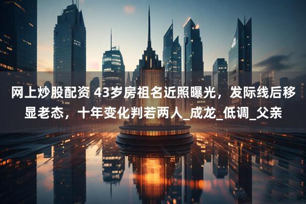 网上炒股配资 43岁房祖名近照曝光，发际线后移显老态，十年变化判若两人_成龙_低调_父亲