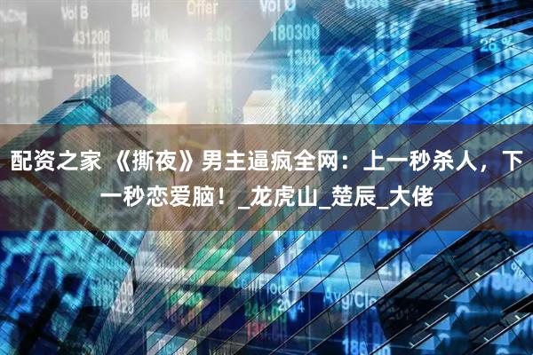 配资之家 《撕夜》男主逼疯全网：上一秒杀人，下一秒恋爱脑！_龙虎山_楚辰_大佬
