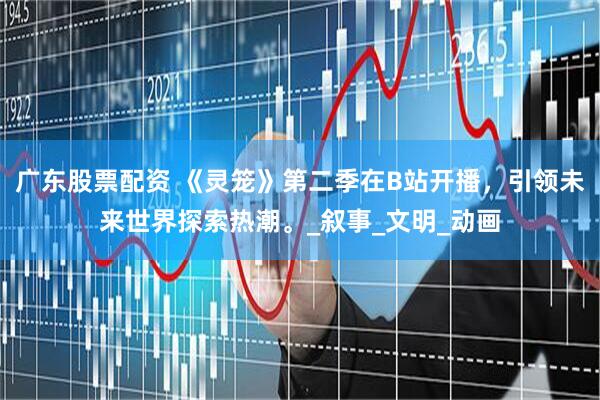 广东股票配资 《灵笼》第二季在B站开播，引领未来世界探索热潮。_叙事_文明_动画