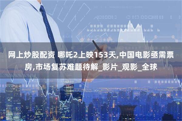 网上炒股配资 哪吒2上映153天,中国电影亟需票房,市场复苏难题待解_影片_观影_全球