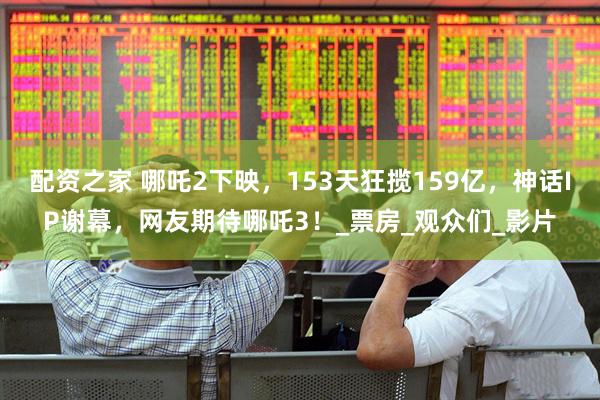 配资之家 哪吒2下映，153天狂揽159亿，神话IP谢幕，网友期待哪吒3！_票房_观众们_影片