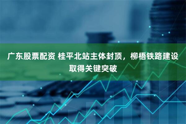 广东股票配资 桂平北站主体封顶，柳梧铁路建设取得关键突破