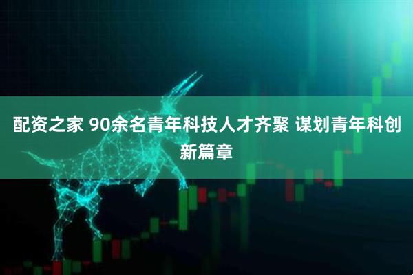 配资之家 90余名青年科技人才齐聚 谋划青年科创新篇章