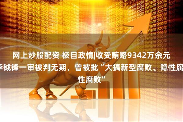 网上炒股配资 极目政情|收受贿赂9342万余元，李钺锋一审被判无期，曾被批“大搞新型腐败、隐性腐败”