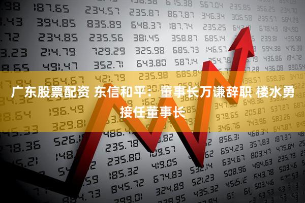 广东股票配资 东信和平：董事长万谦辞职 楼水勇接任董事长