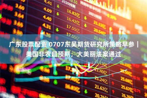 广东股票配资 0707东吴期货研究所策略早参｜美国非农超预期，大美丽法案通过