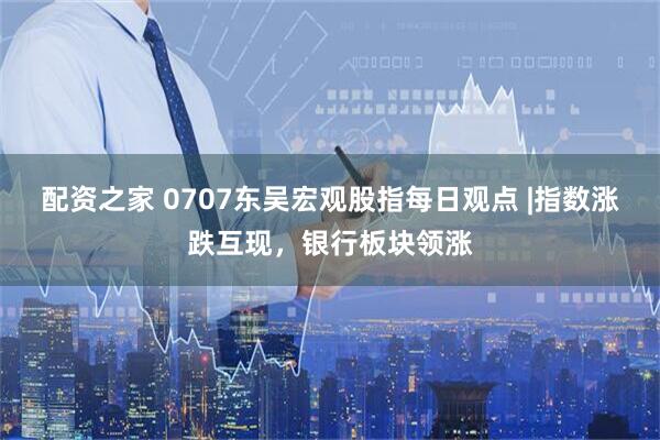 配资之家 0707东吴宏观股指每日观点 |指数涨跌互现，银行板块领涨
