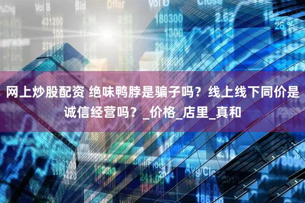 网上炒股配资 绝味鸭脖是骗子吗？线上线下同价是诚信经营吗？_价格_店里_真和