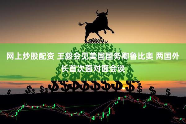 网上炒股配资 王毅会见美国国务卿鲁比奥 两国外长首次面对面会谈