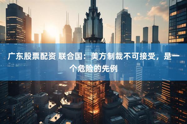广东股票配资 联合国：美方制裁不可接受，是一个危险的先例