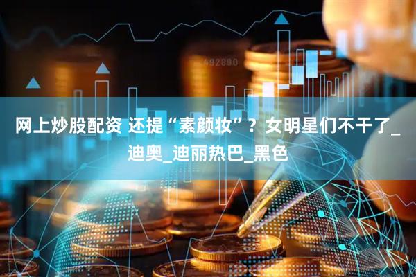 网上炒股配资 还提“素颜妆”？女明星们不干了_迪奥_迪丽热巴_黑色