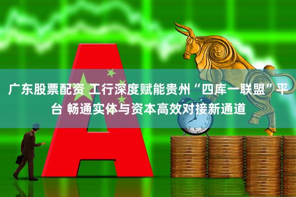 广东股票配资 工行深度赋能贵州“四库一联盟”平台 畅通实体与资本高效对接新通道