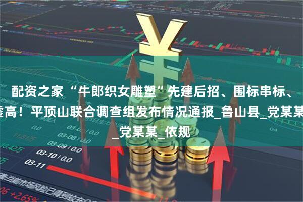 配资之家 “牛郎织女雕塑”先建后招、围标串标、价格虚高！平顶山联合调查组发布情况通报_鲁山县_党某某_依规