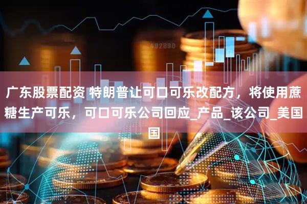 广东股票配资 特朗普让可口可乐改配方，将使用蔗糖生产可乐，可口可乐公司回应_产品_该公司_美国