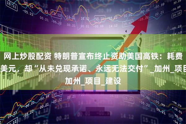 网上炒股配资 特朗普宣布终止资助美国高铁：耗费数千亿美元，却“从未兑现承诺、永远无法交付”_加州_项目_建设