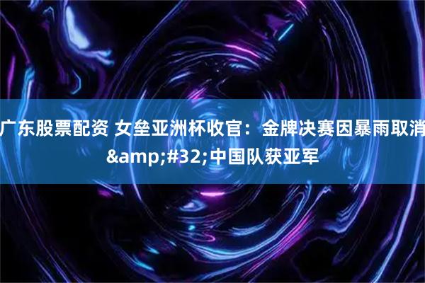 广东股票配资 女垒亚洲杯收官：金牌决赛因暴雨取消&#32;中国队获亚军