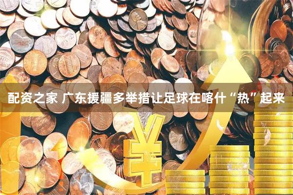 配资之家 广东援疆多举措让足球在喀什“热”起来
