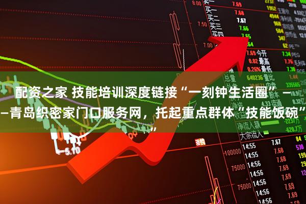 配资之家 技能培训深度链接“一刻钟生活圈” ——青岛织密家门口服务网，托起重点群体“技能饭碗”