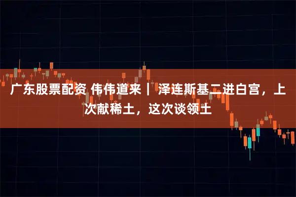 广东股票配资 伟伟道来｜ 泽连斯基二进白宫，上次献稀土，这次谈领土
