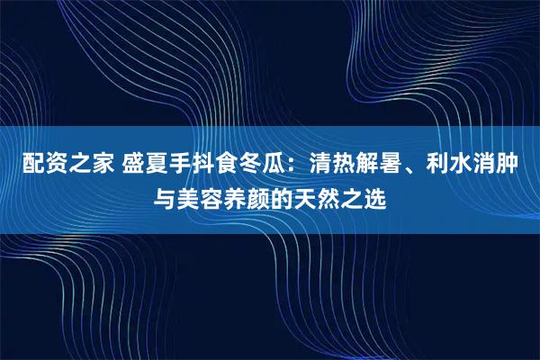 配资之家 盛夏手抖食冬瓜：清热解暑、利水消肿与美容养颜的天然之选