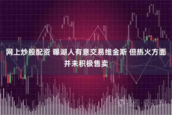 网上炒股配资 曝湖人有意交易维金斯 但热火方面并未积极售卖