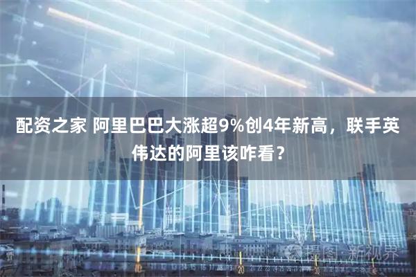 配资之家 阿里巴巴大涨超9%创4年新高，联手英伟达的阿里该咋看？