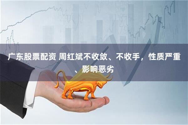 广东股票配资 周红斌不收敛、不收手，性质严重、影响恶劣