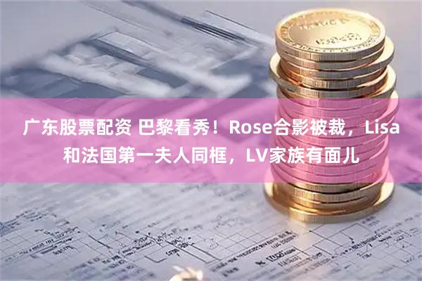 广东股票配资 巴黎看秀！Rose合影被裁，Lisa和法国第一夫人同框，LV家族有面儿