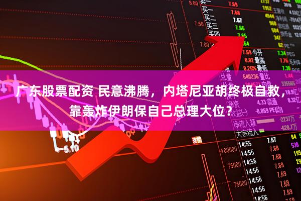 广东股票配资 民意沸腾，内塔尼亚胡终极自救，靠轰炸伊朗保自己总理大位？