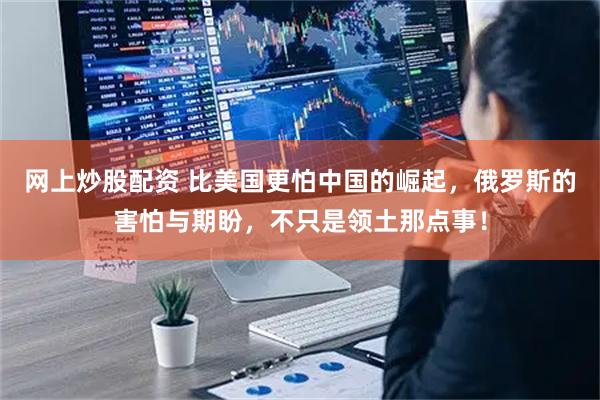 网上炒股配资 比美国更怕中国的崛起,俄罗斯的害怕与期盼,不只是领土那点事!