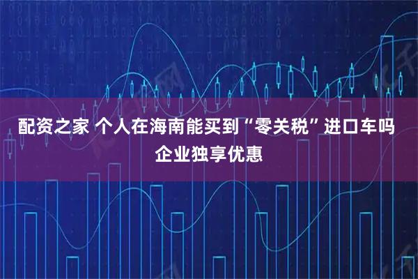 配资之家 个人在海南能买到“零关税”进口车吗 企业独享优惠