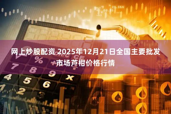 网上炒股配资 2025年12月21日全国主要批发市场芦柑价格行情