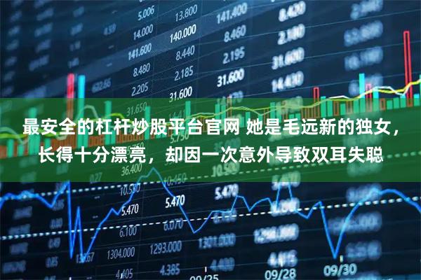 最安全的杠杆炒股平台官网 她是毛远新的独女，长得十分漂亮，却因一次意外导致双耳失聪