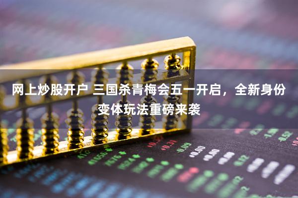 网上炒股开户 三国杀青梅会五一开启，全新身份变体玩法重磅来袭