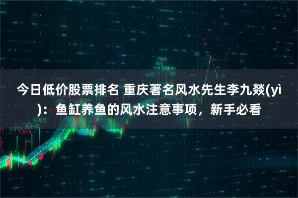 今日低价股票排名 重庆著名风水先生李九燚(yì)：鱼缸养鱼的风水注意事项，新手必看